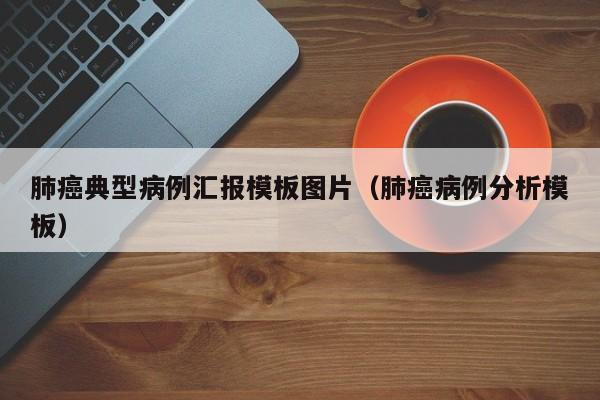 肺癌典型病例汇报模板图片(肺癌病例分析模板)