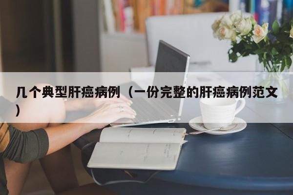 几个典型肝癌病例(一份完整的肝癌病例范文)