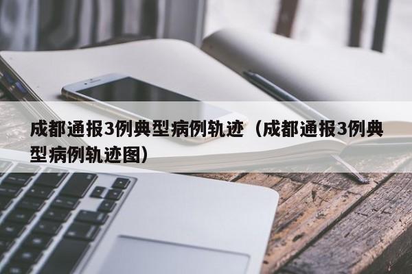 成都通报3例典型病例轨迹(成都通报3例典型病例轨迹图)
