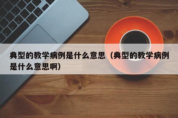 典型的教学病例是什么意思(典型的教学病例是什么意思啊)