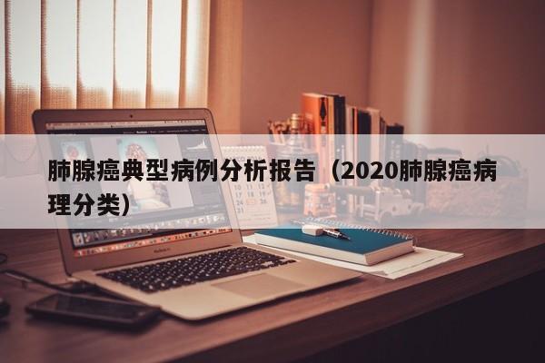 肺腺癌典型病例分析报告(2020肺腺癌病理分类)
