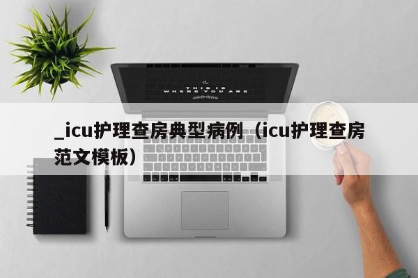 _icu护理查房典型病例(icu护理查房范文模板)