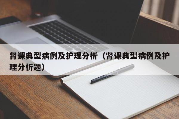 肾课典型病例及护理分析(肾课典型病例及护理分析题)