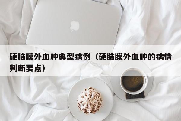硬脑膜外血肿典型病例(硬脑膜外血肿的病情判断要点)