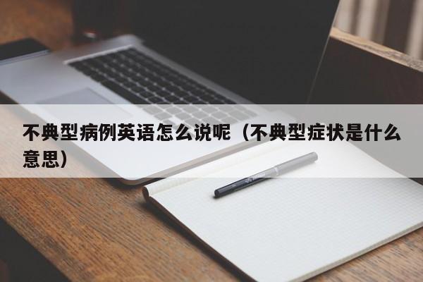 不典型病例英语怎么说呢(不典型症状是什么意思)