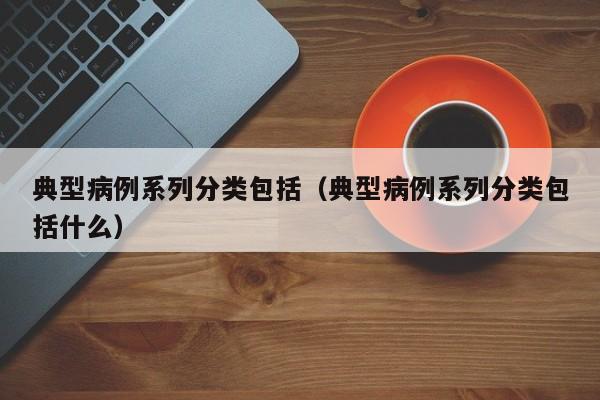 典型病例系列分类包括(典型病例系列分类包括什么)