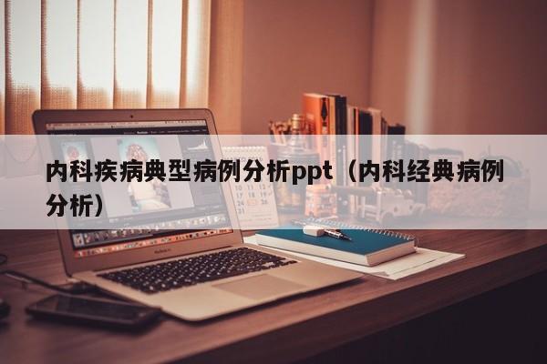 内科疾病典型病例分析ppt(内科经典病例分析)