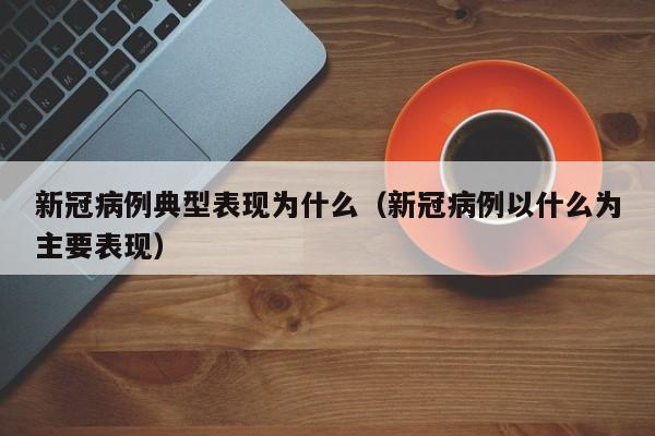 新冠病例典型表现为什么(新冠病例以什么为主要表现)