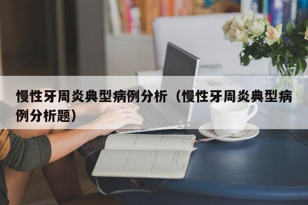 慢性牙周炎典型病例分析(慢性牙周炎典型病例分析题)