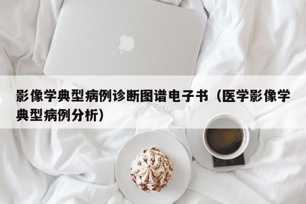 影像学典型病例诊断图谱电子书(医学影像学典型病例分析)