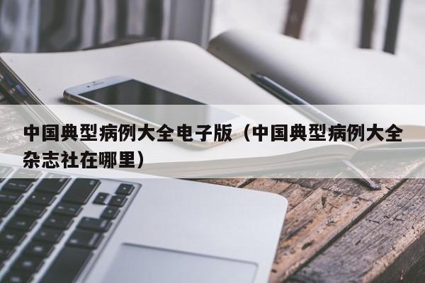 中国典型病例大全电子版(中国典型病例大全杂志社在哪里)