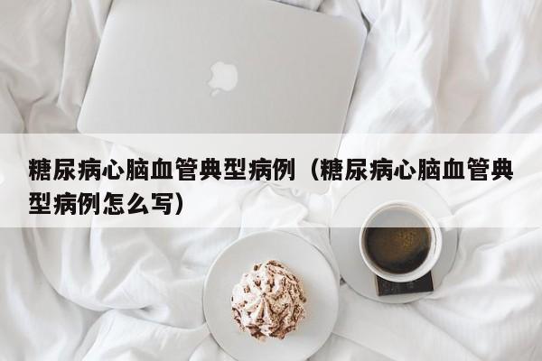 糖尿病心脑血管典型病例(糖尿病心脑血管典型病例怎么写)