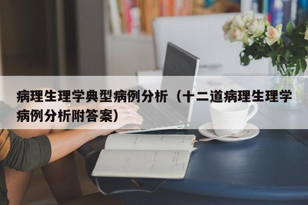 病理生理学典型病例分析(十二道病理生理学病例分析附答案)