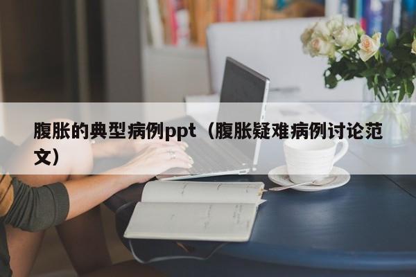 腹胀的典型病例ppt(腹胀疑难病例讨论范文)