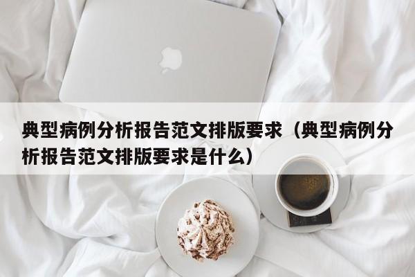 典型病例分析报告范文排版要求(典型病例分析报告范文排版要求是什么)