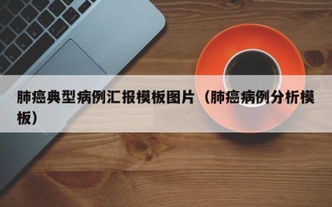 肺癌典型病例汇报模板图片（肺癌病例分析模板）